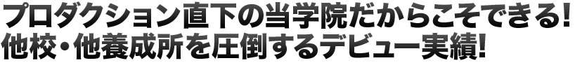 プロダクション直下の当学院だからこそできる!他校・他養成所を圧倒するデビュー実績!
