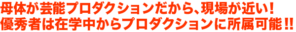 母体が芸能プロダクションだから、現場が近い！優秀者は在学中からプロダクションに所属可能!!