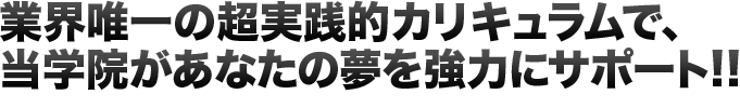 業界唯一の超実践的カリキュラムで、当学院があなたの夢を強力にサポート!!